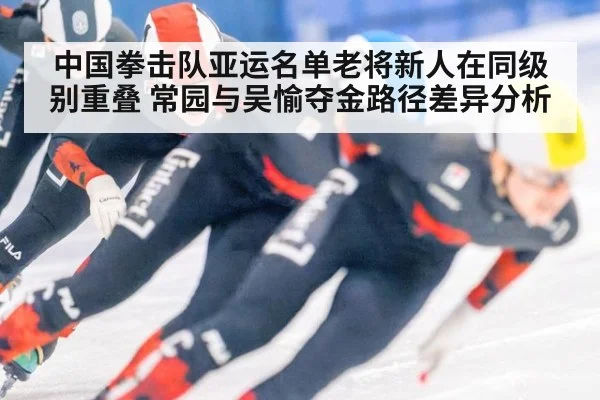 中国拳击队亚运名单老将新人在同级别重叠 常园与吴愉夺金路径差异分析