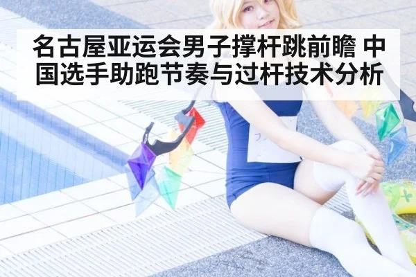 名古屋亚运会男子撑杆跳前瞻 中国选手助跑节奏与过杆技术分析