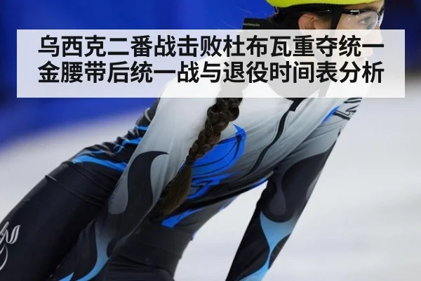 乌西克二番战击败杜布瓦重夺统一金腰带后统一战与退役时间表分析