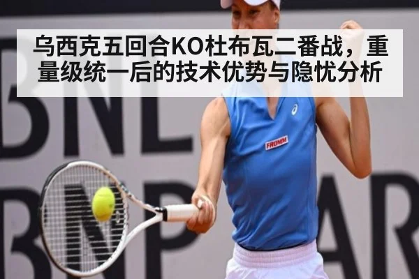 乌西克五回合KO杜布瓦二番战，重量级统一后的技术优势与隐忧分析